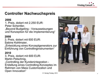 Controller Nachwuchspreis
2006
1. Preis, dotiert mit 2.250 EUR:
Peter Schentler,
„Beyond Budgeting - Voraussetzungen
und Konzeption für die Implementierung“
2008
3. Preis, dotiert mit 600 EUR:
Sabine Kohlmaier,
„Entwicklung eines Konzeptgenerators zur
Einführung von Controllinginstrumenten“
2010
3. Preis, dotiert mit 600 EUR:
Martin Petschnig,
„Controlling der Kundenintegration -
Erstellung eines Controlling-Konzeptes im
Rahmen von Mass Customization und
Open Innovation“
                             © Herwig Friedag 2012   4
 