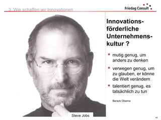 3. Wie schaffen wir Innovationen

                                                     Innovations-
                                                     förderliche
                                                     Unternehmens-
                                                     kultur ?
                                                      mutig genug, um
                                                       anders zu denken
                                                      verwegen genug, um
                                                       zu glauben, er könne
                                                       die Welt verändern
                                                      talentiert genug, es
                                                       tatsächlich zu tun

                                                       Barack Obama




                               Steve Jobs
                             © Herwig Friedag 2012                            43
 