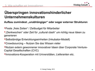 3. Wie schaffen wir Innovationen

Überspringen innovationshinderlicher
Unternehmenskulturen
Aufbau zumindest „unabhängiger“ oder sogar externer Strukturen

Feste „freie Zeiten“ / Zeitbudget für Mitarbeiter
„Denkwochen“ oder Zeit für „cultural clash“ um richtig neue Ideen zu
generieren
Selbständige Entwicklungseinheiten (Inkubator-Modell)
Crowdsourcing – Nutzen Sie das Wissen vieler
Nutzen extern gewonnener innovativer Ideen über Corporate Venture-
Capital Gesellschaften (CVC)
Innovations-Kooperation mit Universitäten, Lieferanten etc.



                              © Herwig Friedag 2012                     44
 