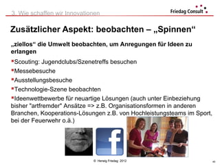 3. Wie schaffen wir Innovationen

Zusätzlicher Aspekt: beobachten – „Spinnen“
„ziellos“ die Umwelt beobachten, um Anregungen für Ideen zu
erlangen
Scouting: Jugendclubs/Szenetreffs besuchen
Messebesuche
Ausstellungsbesuche
Technologie-Szene beobachten
Ideenwettbewerbe für neuartige Lösungen (auch unter Einbeziehung
bisher "artfremder" Ansätze => z.B. Organisationsformen in anderen
Branchen, Kooperations-Lösungen z.B. von Hochleistungsteams im Sport,
bei der Feuerwehr o.ä.)




                             © Herwig Friedag 2012                      45
 