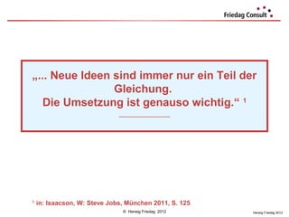 „... Neue Ideen sind immer nur ein Teil der
„... Neue Ideen sind immer nur ein Teil der
                Gleichung.
                Gleichung.
   Die Umsetzung ist genauso wichtig.“ 11
   Die Umsetzung ist genauso wichtig.“
                              ___________________
                               ___________________




1
    in: Isaacson, W: Steve Jobs, München 2011, S. 125
    1
     in: Isaacson, W: Steve Jobs, München 2011, S. 125
                               © Herwig Friedag 2012     Herwig Friedag 2012
 