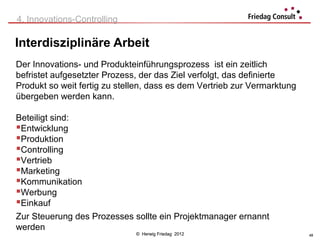 4. Innovations-Controlling

Interdisziplinäre Arbeit
Der Innovations- und Produkteinführungsprozess ist ein zeitlich
befristet aufgesetzter Prozess, der das Ziel verfolgt, das definierte
Produkt so weit fertig zu stellen, dass es dem Vertrieb zur Vermarktung
übergeben werden kann.

Beteiligt sind:
Entwicklung
Produktion
Controlling
Vertrieb
Marketing
Kommunikation
Werbung
Einkauf
Zur Steuerung des Prozesses sollte ein Projektmanager ernannt
werden
                              © Herwig Friedag 2012                       48
 