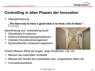 4. Innovations-Controlling

Controlling in allen Phasen der Innovation
1. Ideengenerierung
  „The best way to have a good idea is to have a lot of ideas.“
  (Linus Pauling)


Ideenfindung und –entwicklung durch
 Querdenker-Funktionen
 Externe Entwicklungsorganisationen
 Internes Innovationsmanagement
 Systematisches Verbesserungswesen

Frühes Messen öffnet die Augen, zeigt Tendenzen, z.B. mit:
 Messen des kulturellen Umfeldes
 Messen der Anzahl der erarbeiteten bzw. umgesetzten Ideen etc.
 Innovationsaufwand
                             © Herwig Friedag 2012                 50
 