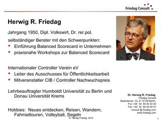 Herwig R. Friedag
Jahrgang 1950, Dipl. Volkswirt, Dr. rer.pol.
selbständiger Berater mit den Schwerpunkten:
 Einführung Balanced Scorecard in Unternehmen
 praxisnahe Workshops zur Balanced Scorecard

Internationaler Controller Verein eV
 Leiter des Ausschusses für Öffentlichkeitsarbeit
 Mitveranstalter CIB / Controller Nachwuchspreis
Lehrbeauftragter Humboldt Universität zu Berlin und
                                                             Dr. Herwig R. Friedag
   Donau Universität Krems                                             Friedag Consult
                                                       Beskidenstr. 33, D 14129 Berlin
                                                             Fon +49 30 80 40 40 00
                                                             Fax +49 30 80 40 40 01
Hobbies: Neues entdecken, Reisen, Wandern,                      consult @ friedag.com
                                                                      www.friedag.com
  Fahrradtouren, Volleyball, Segeln
                               © Herwig Friedag 2012                                     5
 