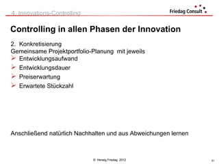 4. Innovations-Controlling

Controlling in allen Phasen der Innovation
2. Konkretisierung
Gemeinsame Projektportfolio-Planung mit jeweils
 Entwicklungsaufwand
 Entwicklungsdauer
 Preiserwartung
 Erwartete Stückzahl




Anschließend natürlich Nachhalten und aus Abweichungen lernen



                             © Herwig Friedag 2012              51
 