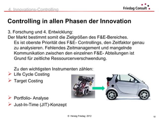 4. Innovations-Controlling

Controlling in allen Phasen der Innovation
3. Forschung und 4. Entwicklung:
Der Markt bestimmt somit die Zielgrößen des F&E-Bereiches.
   Es ist oberste Priorität des F&E- Controllings, den Zeitfaktor genau
   zu analysieren. Fehlendes Zeitmanagement und mangelnde
   Kommunikation zwischen den einzelnen F&E- Abteilungen ist
   Grund für zeitliche Ressourcenverschwendung.

  Zu den wichtigsten Instrumenten zählen:
 Life Cycle Costing
 Target Costing


 Portfolio- Analyse
 Just-In-Time (JIT)-Konzept

                               © Herwig Friedag 2012                      52
 