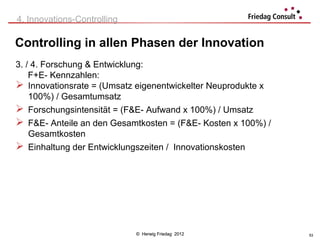 4. Innovations-Controlling

Controlling in allen Phasen der Innovation
3. / 4. Forschung & Entwicklung:
    F+E- Kennzahlen:
 Innovationsrate = (Umsatz eigenentwickelter Neuprodukte x
    100%) / Gesamtumsatz
 Forschungsintensität = (F&E- Aufwand x 100%) / Umsatz
 F&E- Anteile an den Gesamtkosten = (F&E- Kosten x 100%) /
    Gesamtkosten
 Einhaltung der Entwicklungszeiten / Innovationskosten




                             © Herwig Friedag 2012            53
 