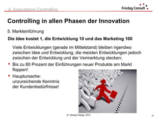 4. Innovations-Controlling

Controlling in allen Phasen der Innovation
5. Markteinführung
Die Idee kostet 1, die Entwicklung 10 und das Marketing 100
  Viele Entwicklungen (gerade im Mittelstand) bleiben irgendwo
  zwischen Idee und Entwicklung, die meisten Entwicklungen jedoch
  zwischen der Entwicklung und der Vermarktung stecken;
 Bis zu 80 Prozent der Einführungen neuer Produkte am Markt
  floppen!
 Hauptursache:
  unzureichende Kenntnis
  der Kundenbedürfnisse!




                             © Herwig Friedag 2012                  54
 