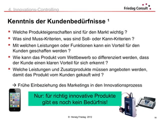 4. Innovations-Controlling

Kenntnis der Kundenbedürfnisse 1
 Welche Produkteigenschaften sind für den Markt wichtig ?
 Was sind Muss-Kriterien, was sind Soll- oder Kann-Kriterien ?
 Mit welchen Leistungen oder Funktionen kann ein Vorteil für den
  Kunden geschaffen werden ?
 Wie kann das Produkt vom Wettbewerb so differenziert werden, dass
  der Kunde einen klaren Vorteil für sich erkennt ?
 Welche Leistungen und Zusatzprodukte müssen angeboten werden,
  damit das Produkt vom Kunden gekauft wird ?

   Frühe Einbeziehung des Marketings in den Innovationsprozess

             Nur: für richtig innovative Produkte
                gibt es noch kein Bedürfnis!

                             © Herwig Friedag 2012                    55
 