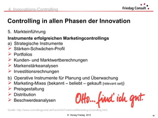 4. Innovations-Controlling

Controlling in allen Phasen der Innovation
5. Markteinführung
Instrumente erfolgreichen Marketingcontrollings
a) Strategische Instrumente
 Stärken-Schwächen-Profil
 Portfolios
 Kunden- und Marktwertberechnungen
 Markenstärkeanalysen
 Investitionsrechnungen
b) Operative Instrumente für Planung und Überwachung
 Marketing-Mixes (bekannt – beliebt – gekauft [relevant set])
 Preisgestaltung
 Distribution
 Beschwerdeanalysen
Quelle: http://www.controllingportal.de/Fachinfo/Funktional/Marketing-Controlling.html
                                                   © Herwig Friedag 2012                 56
 