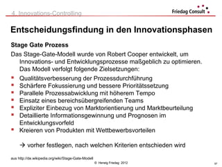 4. Innovations-Controlling

Entscheidungsfindung in den Innovationsphasen
Stage Gate Prozess
Das Stage-Gate-Modell wurde von Robert Cooper entwickelt, um
   Innovations- und Entwicklungsprozesse maßgeblich zu optimieren.
   Das Modell verfolgt folgende Zielsetzungen:
 Qualitätsverbesserung der Prozessdurchführung
 Schärfere Fokussierung und bessere Prioritätssetzung
 Parallele Prozessabwicklung mit höherem Tempo
 Einsatz eines bereichsübergreifenden Teams
 Expliziter Einbezug von Marktorientierung und Marktbeurteilung
 Detaillierte Informationsgewinnung und Prognosen im
   Entwicklungsvorfeld
 Kreieren von Produkten mit Wettbewerbsvorteilen

      vorher festlegen, nach welchen Kriterien entschieden wird

aus http://de.wikipedia.org/wiki/Stage-Gate-Modell
                                                     © Herwig Friedag 2012   57
 