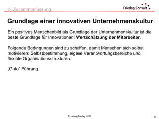5. Zusammenfassung

Grundlage einer innovativen Unternehmenskultur
Ein positives Menschenbild als Grundlage der Unternehmenskultur ist die
beste Grundlage für Innovationen: Wertschätzung der Mitarbeiter.

Folgende Bedingungen sind zu schaffen, damit Menschen sich selbst
motivieren: Selbstbestimmung, eigene Verantwortungsbereiche und
flexible Organisationsstrukturen.

„Gute“ Führung.




                             © Herwig Friedag 2012                        63
 