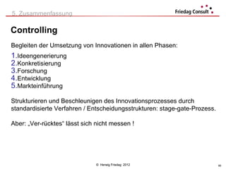 5. Zusammenfassung

Controlling
Begleiten der Umsetzung von Innovationen in allen Phasen:
1.Ideengenerierung
2.Konkretisierung
3.Forschung
4.Entwicklung
5.Markteinführung

Strukturieren und Beschleunigen des Innovationsprozesses durch
standardisierte Verfahren / Entscheidungsstrukturen: stage-gate-Prozess.

Aber: „Ver-rücktes“ lässt sich nicht messen !




                               © Herwig Friedag 2012                       65
 