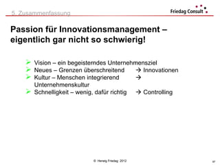 5. Zusammenfassung

Passion für Innovationsmanagement –
eigentlich gar nicht so schwierig!

     Vision – ein begeisterndes Unternehmensziel
     Neues – Grenzen überschreitend       Innovationen
     Kultur – Menschen integrierend      
      Unternehmenskultur
     Schnelligkeit – wenig, dafür richtig            Controlling




                             © Herwig Friedag 2012                   67
 