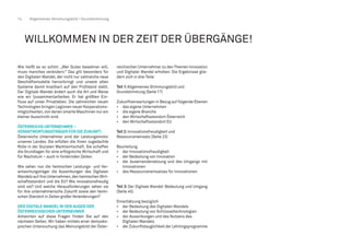 14 Allgemeines Stimmungsbild / Grundstimmung
WILLKOMMEN IN DER ZEIT DER ÜBERGÄNGE!
Wie heißt es so schön: „Wer Gutes bewahren will,
muss manches verändern.“ Das gilt besonders für
den Digitalen Wandel, der nicht nur zahlreiche neue
Geschäftsmodelle hervorbringt und unsere alten
Systeme damit knallhart auf den Prüfstand stellt.
Der Digitale Wandel ändert auch die Art und Weise
wie wir (zusammen)arbeiten. Er hat größten Ein-
fluss auf unser Privatleben. Die zahlreichen neuen
Technologien bringen Legionen neuer Kooperations-
möglichkeiten,von denen smarte Maschinen nur ein
kleiner Ausschnitt sind.
ÖSTERREICHS UNTERNEHMER –
VERANTWORTUNGSTRÄGER FÜR DIE ZUKUNFT.
Österreichs Unternehmer sind der Leistungsmotor
unseres Landes. Sie erfüllen die ihnen zugedachte
Rolle in der Sozialen Marktwirtschaft. Sie schaffen
die Grundlagen für eine erfolgreiche Wirtschaft und
für Wachstum – auch in fordernden Zeiten.
Wie sehen nun die heimischen Leistungs- und Ver-
antwortungsträger die Auswirkungen des Digitalen
Wandels auf ihre Unternehmen,den heimischen Wirt-
schaftsstandort und die EU? Wie innovationsfreudig
sind sie? Und welche Herausforderungen sehen sie
für ihre unternehmerische Zukunft sowie den heimi-
schen Standort in Zeiten großer Veränderungen?
DER DIGITALE WANDEL IN DEN AUGEN DER
ÖSTERREICHISCHEN UNTERNEHMER
Antworten auf diese Fragen finden Sie auf den
nächsten Seiten. Wir haben mittels einer demosko-
pischen Untersuchung das Meinungsbild der Öster-
reichischen Unternehmer zu denThemen Innovation
und Digitaler Wandel erhoben. Die Ergebnisse glie-
dern sich in drei Teile:
Teil 1:Allgemeines Stimmungsbild und
Grundstimmung (Seite 17)
Zukunftserwartungen in Bezug auf folgende Ebenen
•	 das eigene Unternehmen
•	 die eigene Branche
•	 den Wirtschaftsstandort Österreich
•	 den Wirtschaftsstandort EU
Teil 2:Innovationsfreudigkeit und
Ressourceneinsatz (Seite 23)
Beurteilung
•	 der Innovationsfreudigkeit
•	 der Bedeutung von Innovation
•	 der Auseinandersetzung und des Umgangs mit
Innovationen
•	 des Ressourceneinsatzes für Innovationen
Teil 3: Der Digitale Wandel: Bedeutung und Umgang
(Seite 45)
Einschätzung bezüglich
•	 der Bedeutung des Digitalen Wandels
•	 der Bedeutung von Schlüsseltechnologien
•	 der Auswirkungen und des Nutzens des
	 Digitalen Wandels
•	 der Zukunftstauglichkeit der Lehrlingsprogramme
 