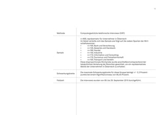 15
Methode Computergestützte telefonische Interviews (CATI)
Sample
n=905; repräsentativ für Unternehmer in Österreich
Im Detail verteilte sich das Sample wie folgt auf die sieben Sparten der Wirt-
schaftskammer:
•	 n=100, Bank und Versicherung	
•	 n=126, Gewerbe und Handwerk
•	 n=169, Handel
•	 n=130, Industrie
•	 n=110, Information und Consulting
•	 n=170, Tourismus und Freizeitwirtschaft
•	 n=100, Transport und Verkehr
Diese disproportionale Stichprobe wurde anschließend entsprechend der
tatsächlichen Verteilung der Branchen gewichtet, um ein repräsentatives
Abbild der Unternehmen in Österreich zu erhalten.
Schwankungsbreite
Die maximale Schwankungsbreite für diese Gruppe beträgt +/- 3,3 Prozent-
punkte bei einem Signifikanzniveau von 95,45 Prozent.
Feldzeit Die Interviews wurden von 09. bis 29. September 2015 durchgeführt.
 