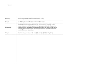 8 Typologie
Methode Computergestützte telefonische Interviews (CATI)
Sample n=905; repräsentativ für Unternehmer in Österreich
Anmerkung
Die Stichprobe der Unternehmer wurde disproportional angelegt, sodass
diese mindestens 100 Befragte pro WK-Sparte enthält. Diese disproportio-
nale Stichprobe wurde anschließend entsprechend der tatsächlichen Vertei-
lung der Branchen gewichtet, um ein repräsentatives Abbild der Unterneh-
men in Österreich zu erhalten.
Feldzeit Die Interviews wurden von 09. bis 29. September 2015 durchgeführt.
 