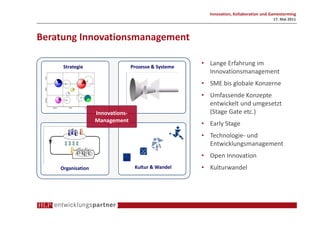 Innovation, Kollaboration und Gamestorming
                                                                                       17. Mai 2011



Beratung Innovationsmanagement

     Strategie                    Prozesse & Systeme
                                                       • Lange Erfahrung im
                                                         Innovationsmanagement
                                                       • SME bis globale Konzerne
                                                       • Umfassende Konzepte
                                                         entwickelt und umgesetzt
                   Innovations-                          (Stage Gate etc.)
                   Management
                                                       • Early Stage
                                                       • Technologie- und
                                                         Entwicklungsmanagement
                                                       • Open Innovation
    Organisation                   Kultur & Wandel     • Kulturwandel
 