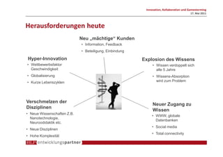 Innovation, Kollaboration und Gamestorming
                                                                                        17. Mai 2011



Herausforderungen heute
                             Neu „mächtige“ Kunden
                             • Information, Feedback
                             • Beteiligung, Einbindung

Hyper-Innovation                                         Explosion des Wissens
• Wettbewerbsfaktor                                           • Wissen verdoppelt sich
  Geschwindigkeit                                               alle 5 Jahre
• Globalisierung                                              • Wissens-Absorption
• Kurze Lebenszyklen                                            wird zum Problem




Verschmelzen der
                                                              Neuer Zugang zu
Disziplinen
                                                              Wissen
• Neue Wissenschaften Z.B.
                                                              • WWW, globale
  Nanotechnologie,
                                                                Datenbanken
  Neuroodidaktik etc.
                                                              • Social media
• Neue Disziplinen
                                                              • Total connectivity
• Hohe Komplexität
 