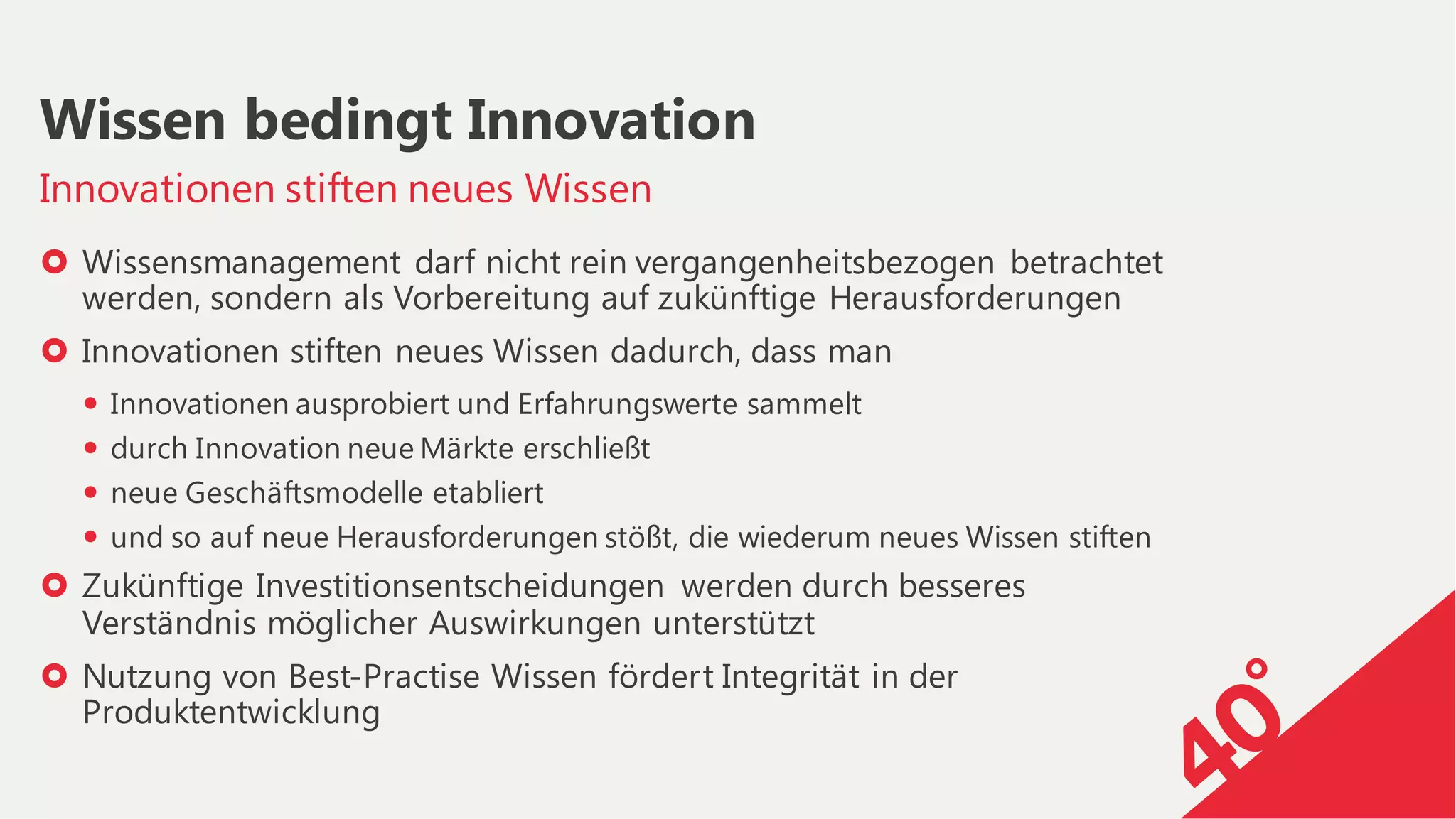 › Wissensmanagement darf nicht rein vergangenheitsbezogen betrachtet
werden, sondern als Vorbereitung auf zukünftige Herausforderungen
› Innovationen stiften neues Wissen dadurch, dass man
— Innovationen ausprobiert und Erfahrungswerte sammelt
— durch Innovation neue Märkte erschließt
— neue Geschäftsmodelle etabliert
— und so auf neue Herausforderungen stößt, die wiederum neues Wissen stiften
› Zukünftige Investitionsentscheidungen werden durch besseres
Verständnis möglicher Auswirkungen unterstützt
› Nutzung von Best-Practise Wissen fördert Integrität in der
Produktentwicklung
Innovationen stiften neues Wissen
Wissen bedingt Innovation
 