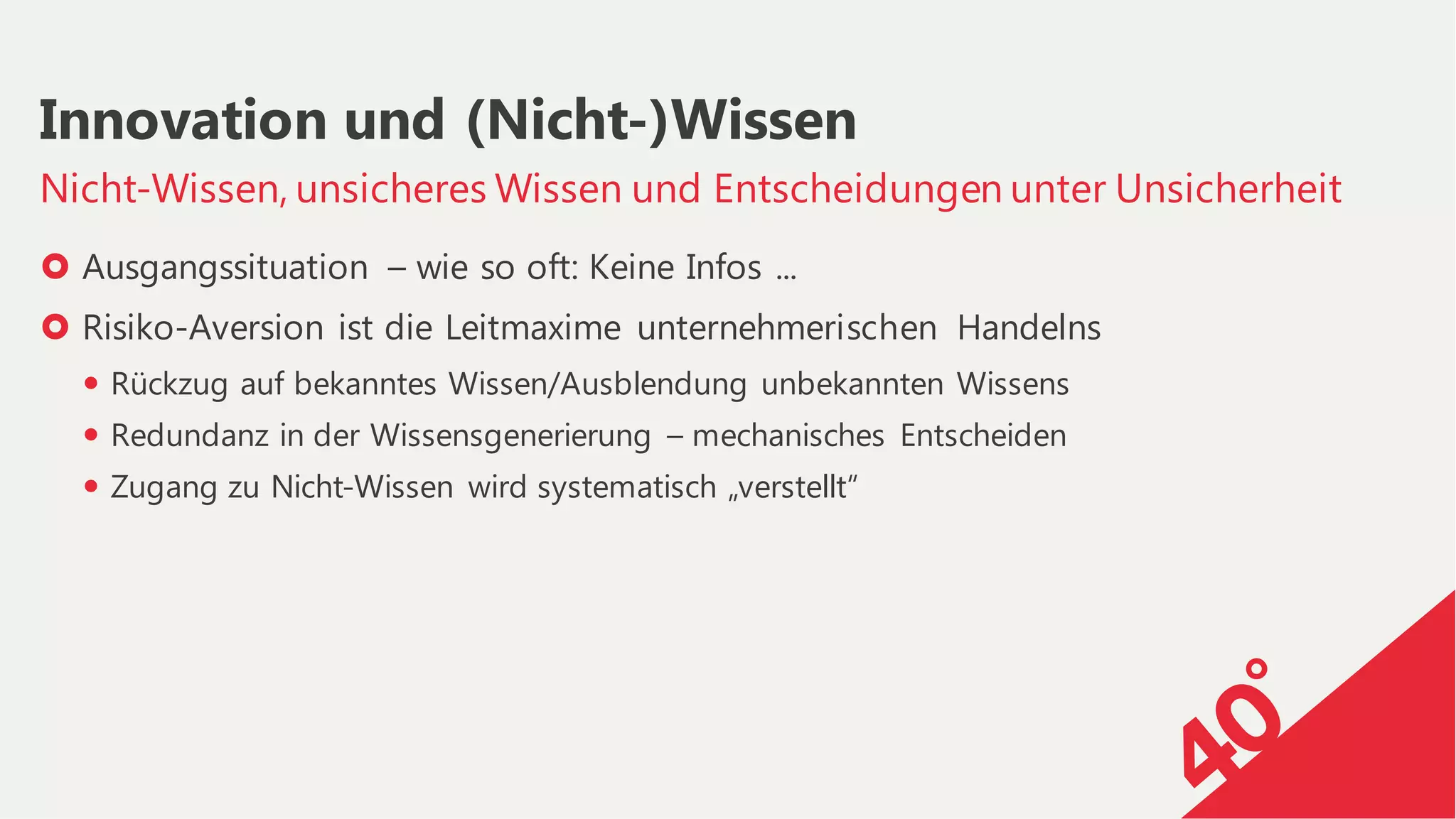 › Ausgangssituation – wie so oft: Keine Infos ...
› Risiko-Aversion ist die Leitmaxime unternehmerischen Handelns
— Rückzug auf bekanntes Wissen/Ausblendung unbekannten Wissens
— Redundanz in der Wissensgenerierung – mechanisches Entscheiden
— Zugang zu Nicht-Wissen wird systematisch „verstellt“
Nicht-Wissen, unsicheres Wissen und Entscheidungen unter Unsicherheit
Innovation und (Nicht-)Wissen
 