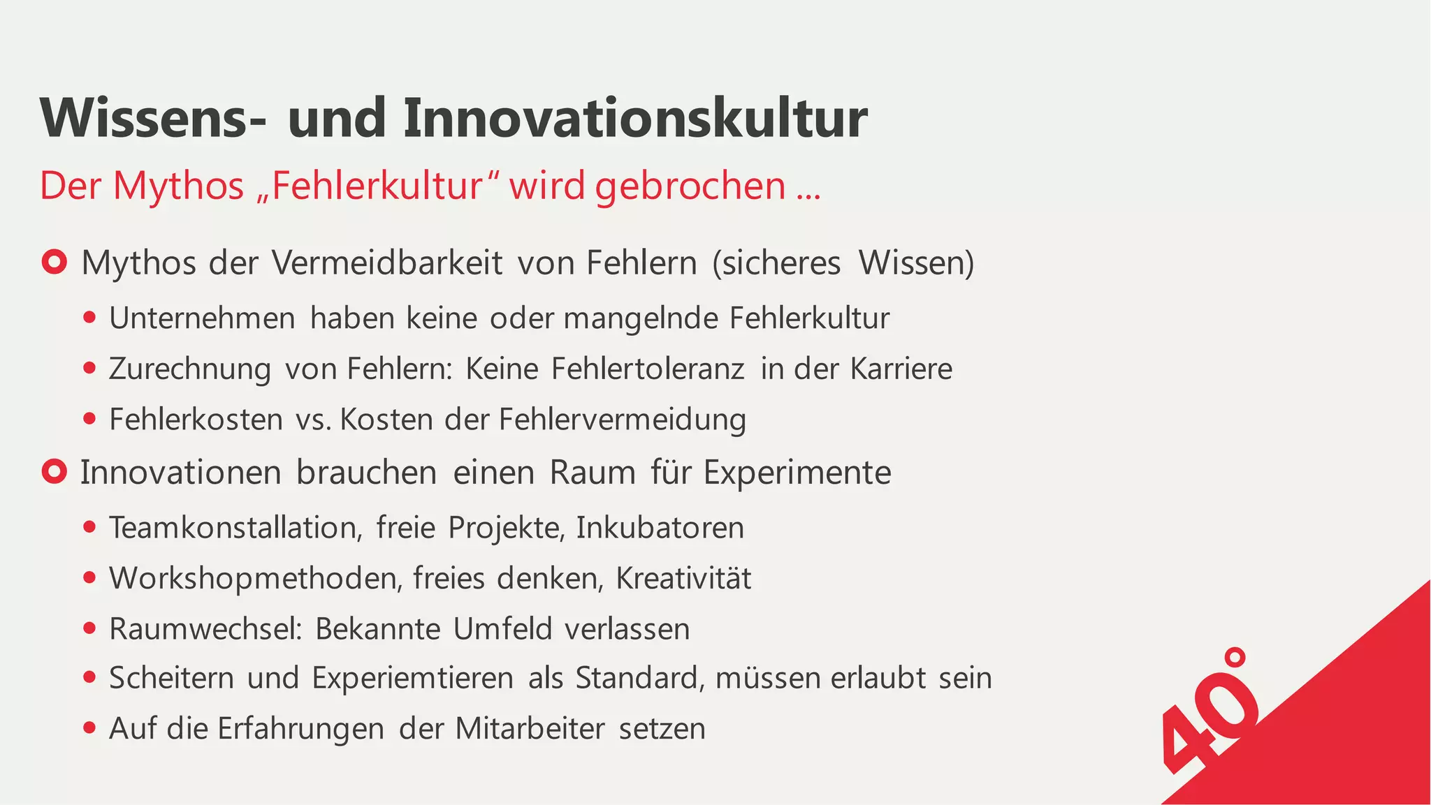 › Mythos der Vermeidbarkeit von Fehlern (sicheres Wissen)
— Unternehmen haben keine oder mangelnde Fehlerkultur
— Zurechnung von Fehlern: Keine Fehlertoleranz in der Karriere
— Fehlerkosten vs. Kosten der Fehlervermeidung
› Innovationen brauchen einen Raum für Experimente
— Teamkonstallation, freie Projekte, Inkubatoren
— Workshopmethoden, freies denken, Kreativität
— Raumwechsel: Bekannte Umfeld verlassen
— Scheitern und Experiemtieren als Standard, müssen erlaubt sein
— Auf die Erfahrungen der Mitarbeiter setzen
Der Mythos „Fehlerkultur“ wird gebrochen ...
Wissens- und Innovationskultur
 
