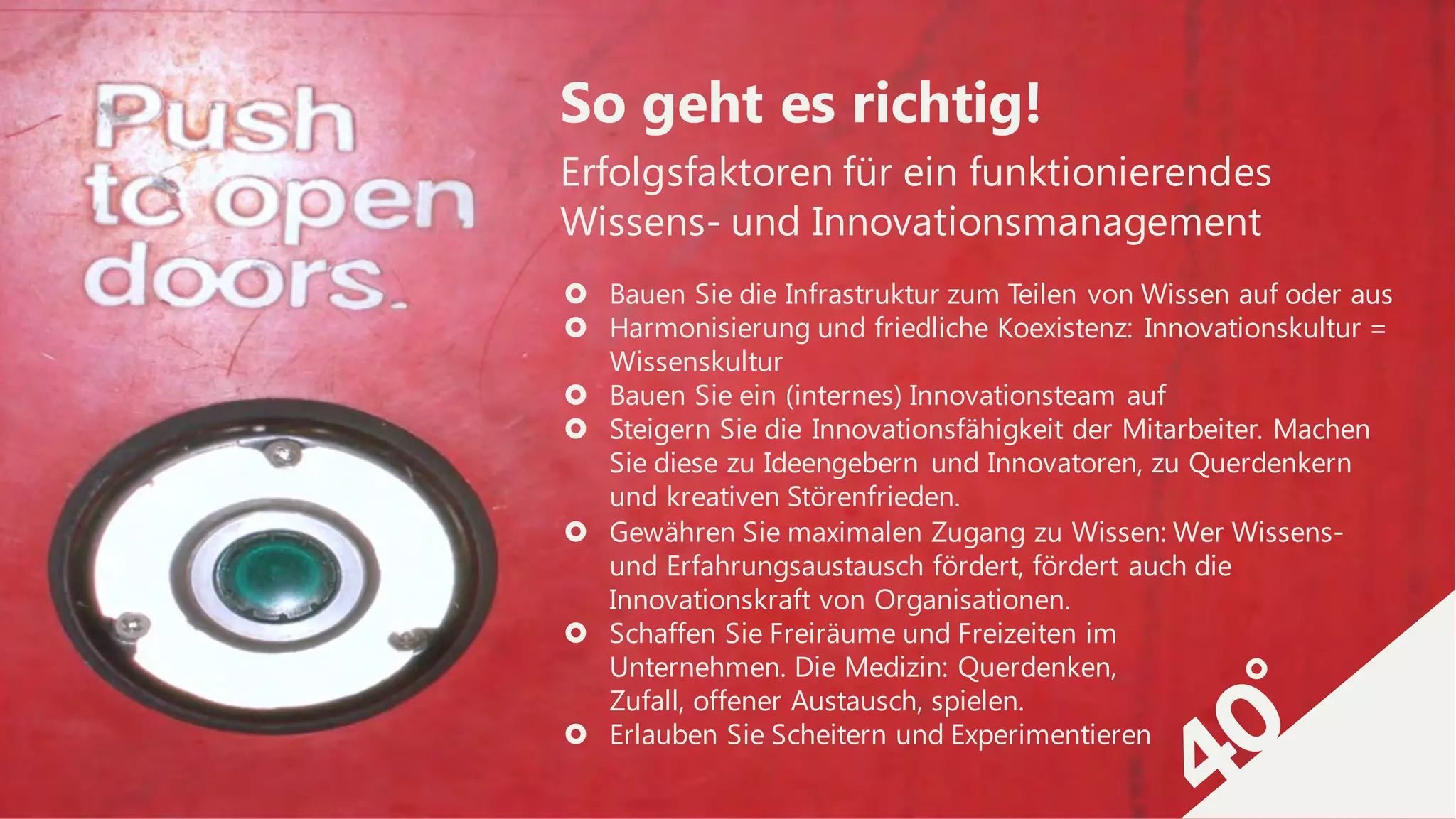 Erfolgsfaktoren für ein funktionierendes
Wissens- und Innovationsmanagement
So geht es richtig!
› Bauen Sie die Infrastruktur zum Teilen von Wissen auf oder aus
› Harmonisierung und friedliche Koexistenz: Innovationskultur =
Wissenskultur
› Bauen Sie ein (internes) Innovationsteam auf
› Steigern Sie die Innovationsfähigkeit der Mitarbeiter. Machen
Sie diese zu Ideengebern und Innovatoren, zu Querdenkern
und kreativen Störenfrieden.
› Gewähren Sie maximalen Zugang zu Wissen: Wer Wissens-
und Erfahrungsaustausch fördert, fördert auch die
Innovationskraft von Organisationen.
› Schaffen Sie Freiräume und Freizeiten im
Unternehmen. Die Medizin: Querdenken,
Zufall, offener Austausch, spielen.
› Erlauben Sie Scheitern und Experimentieren
 