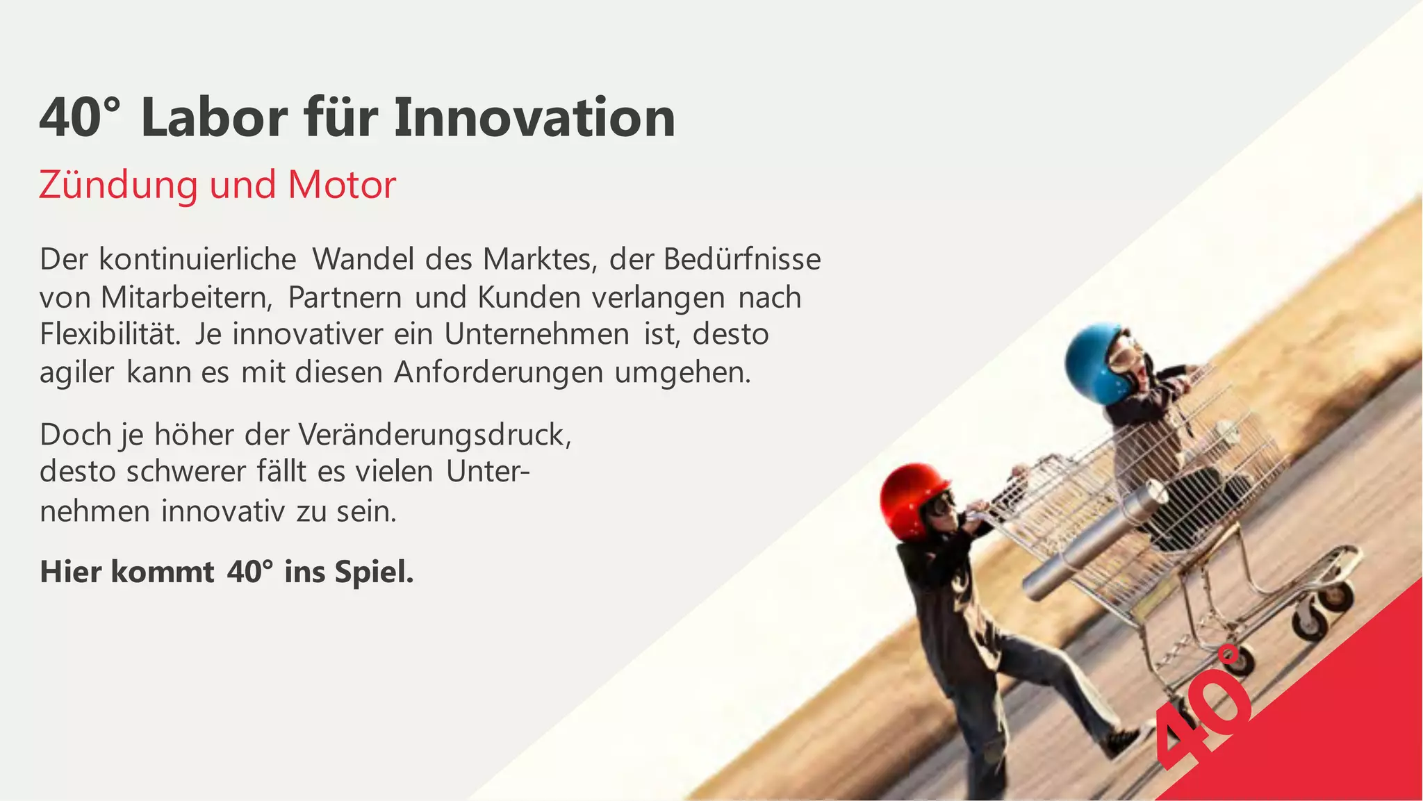 Der kontinuierliche Wandel des Marktes, der Bedürfnisse
von Mitarbeitern, Partnern und Kunden verlangen nach
Flexibilität. Je innovativer ein Unternehmen ist, desto
agiler kann es mit diesen Anforderungen umgehen.
Doch je höher der Veränderungsdruck,
desto schwerer fällt es vielen Unter-
nehmen innovativ zu sein.
Hier kommt 40° ins Spiel.
Zündung und Motor
40° Labor für Innovation
 