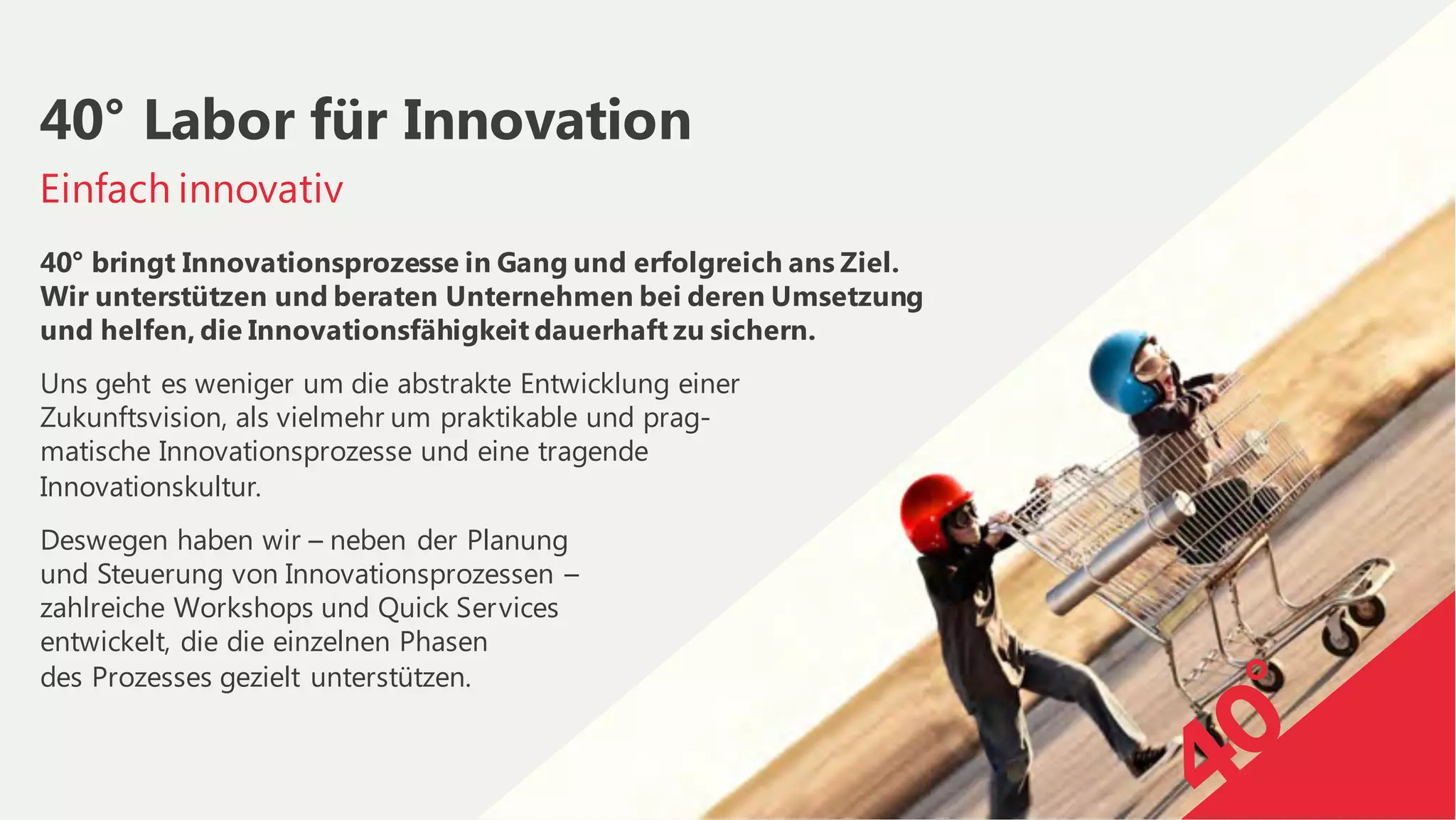 40° bringt Innovationsprozesse in Gang und erfolgreich ans Ziel.
Wir unterstützen und beraten Unternehmen bei deren Umsetzung
und helfen, die Innovationsfähigkeit dauerhaft zu sichern.
Uns geht es weniger um die abstrakte Entwicklung einer
Zukunftsvision, als vielmehr um praktikable und prag-
matische Innovationsprozesse und eine tragende
Innovationskultur.
Deswegen haben wir – neben der Planung
und Steuerung von Innovationsprozessen –
zahlreiche Workshops und Quick Services
entwickelt, die die einzelnen Phasen
des Prozesses gezielt unterstützen.
Einfach innovativ
40° Labor für Innovation
 