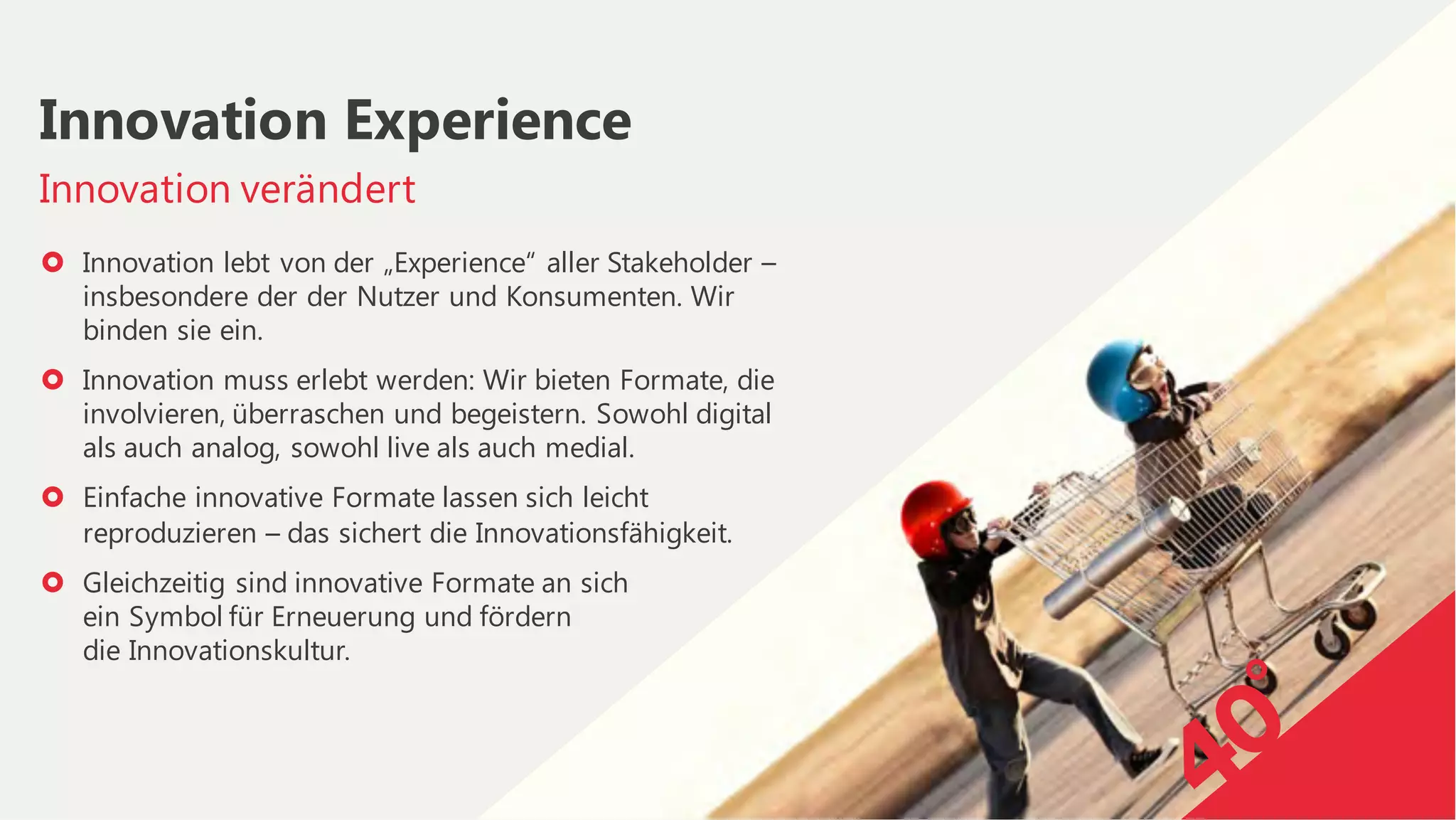 › Innovation lebt von der „Experience“ aller Stakeholder –
insbesondere der der Nutzer und Konsumenten. Wir
binden sie ein.
› Innovation muss erlebt werden: Wir bieten Formate, die
involvieren, überraschen und begeistern. Sowohl digital
als auch analog, sowohl live als auch medial.
› Einfache innovative Formate lassen sich leicht
reproduzieren – das sichert die Innovationsfähigkeit.
› Gleichzeitig sind innovative Formate an sich
ein Symbol für Erneuerung und fördern
die Innovationskultur.
Innovation verändert
Innovation Experience
 