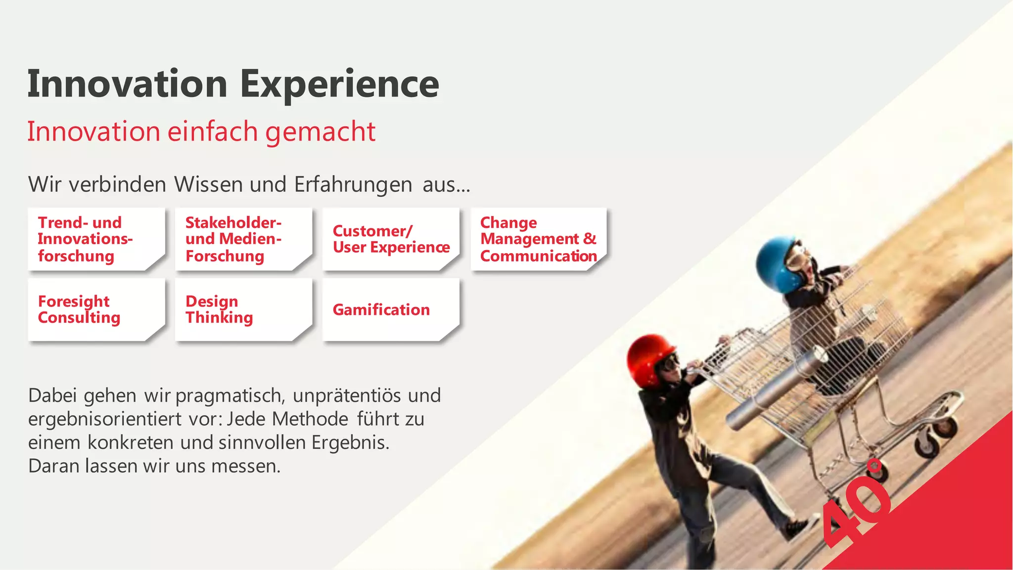Wir verbinden Wissen und Erfahrungen aus...
Dabei gehen wir pragmatisch, unprätentiös und
ergebnisorientiert vor: Jede Methode führt zu
einem konkreten und sinnvollen Ergebnis.
Daran lassen wir uns messen.
Innovation einfach gemacht
Innovation Experience
Trend- und
Innovations-
forschung
Foresight
Consulting
Stakeholder-
und Medien-
Forschung
Design
Thinking
Customer/
User Experience
Gamification
Change
Management &
Communication
 