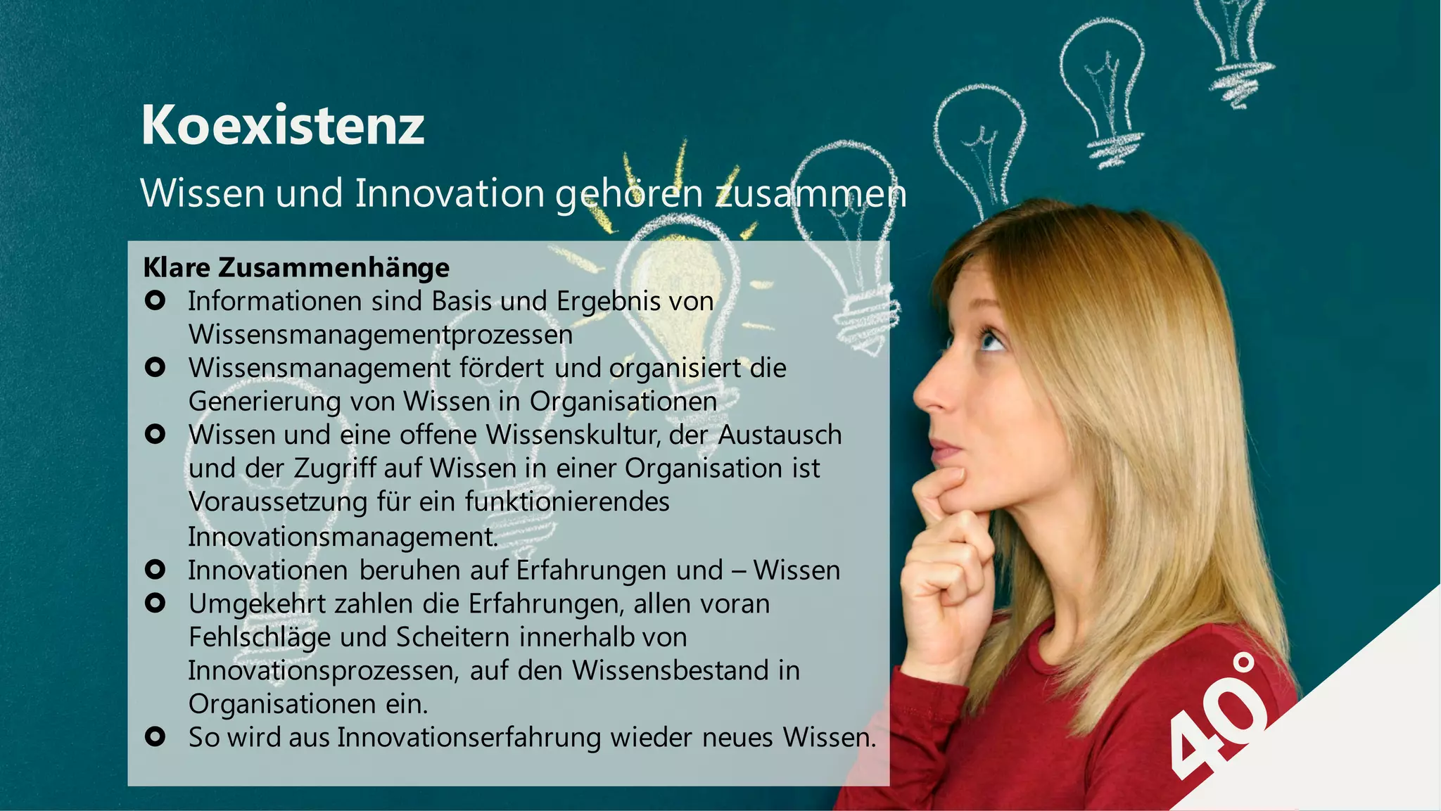 Wissen und Innovation gehören zusammen
Koexistenz
Klare Zusammenhänge
› Informationen sind Basis und Ergebnis von
Wissensmanagementprozessen
› Wissensmanagement fördert und organisiert die
Generierung von Wissen in Organisationen
› Wissen und eine offene Wissenskultur, der Austausch
und der Zugriff auf Wissen in einer Organisation ist
Voraussetzung für ein funktionierendes
Innovationsmanagement.
› Innovationen beruhen auf Erfahrungen und – Wissen
› Umgekehrt zahlen die Erfahrungen, allen voran
Fehlschläge und Scheitern innerhalb von
Innovationsprozessen, auf den Wissensbestand in
Organisationen ein.
› So wird aus Innovationserfahrung wieder neues Wissen.
 