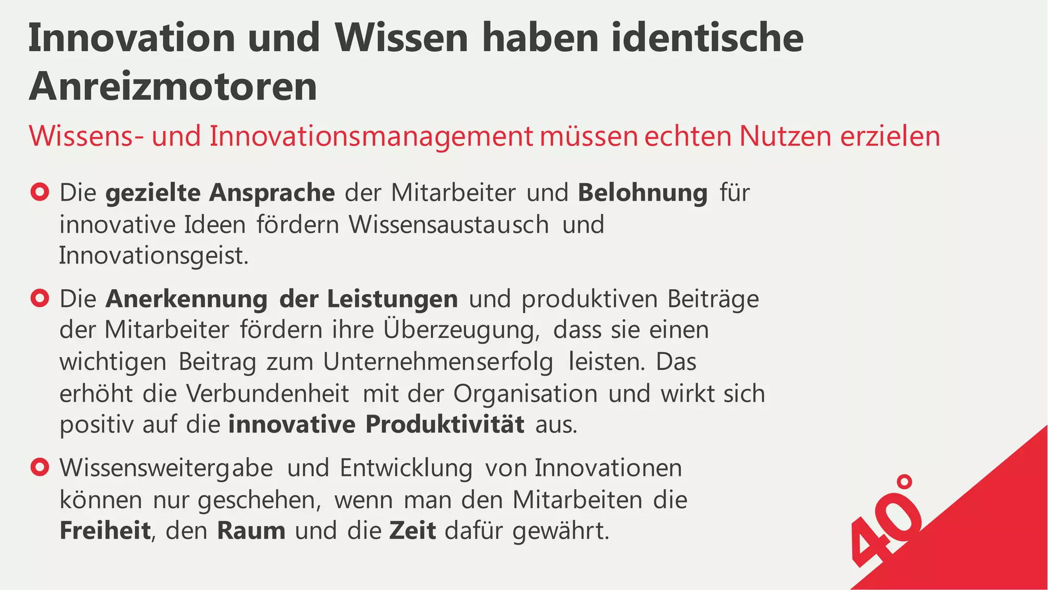› Die gezielte Ansprache der Mitarbeiter und Belohnung für
innovative Ideen fördern Wissensaustausch und
Innovationsgeist.
› Die Anerkennung der Leistungen und produktiven Beiträge
der Mitarbeiter fördern ihre Überzeugung, dass sie einen
wichtigen Beitrag zum Unternehmenserfolg leisten. Das
erhöht die Verbundenheit mit der Organisation und wirkt sich
positiv auf die innovative Produktivität aus.
› Wissensweitergabe und Entwicklung von Innovationen
können nur geschehen, wenn man den Mitarbeiten die
Freiheit, den Raum und die Zeit dafür gewährt.
Wissens- und Innovationsmanagement müssen echten Nutzen erzielen
Innovation und Wissen haben identische
Anreizmotoren
 
