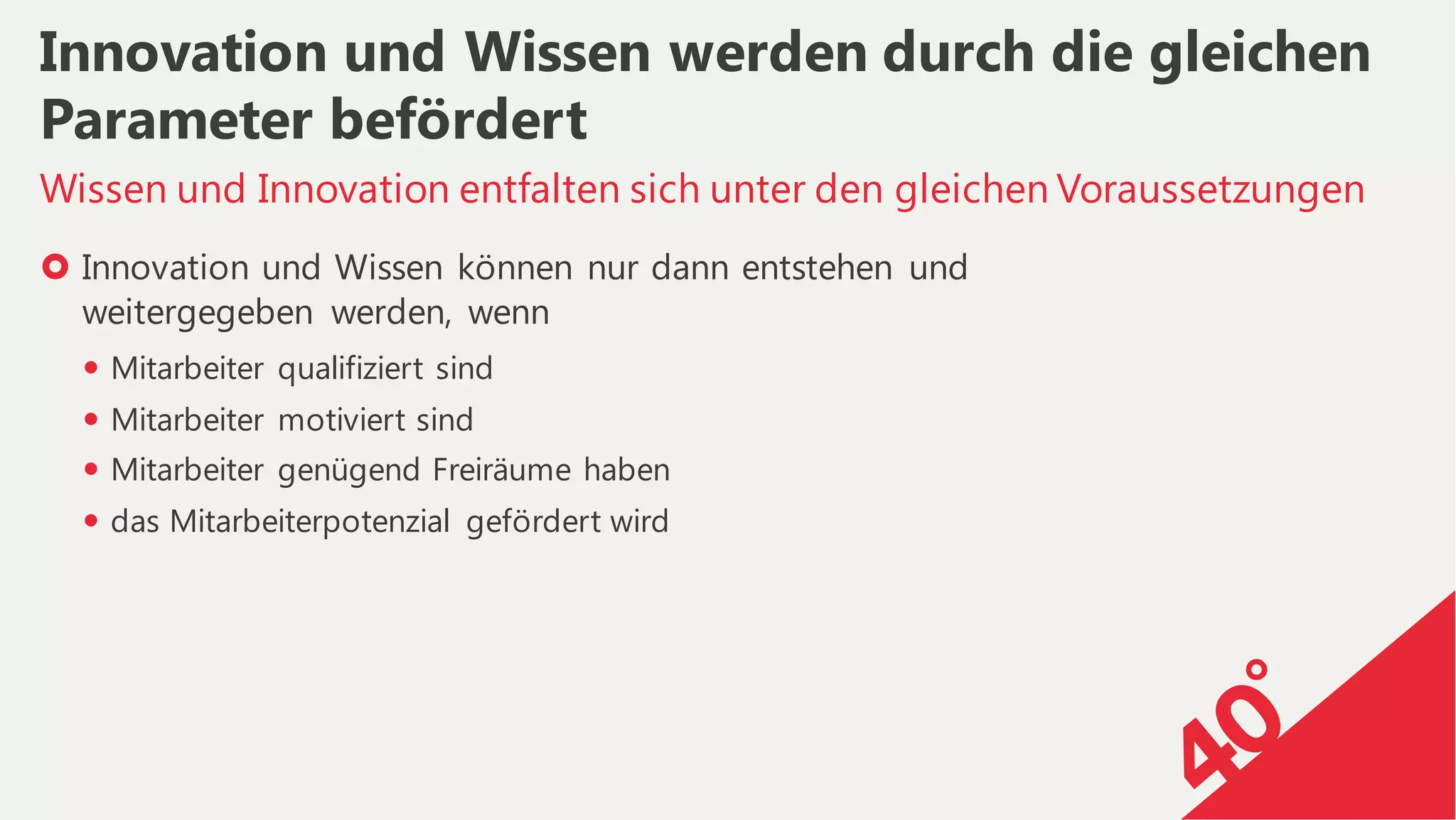 › Innovation und Wissen können nur dann entstehen und
weitergegeben werden, wenn
— Mitarbeiter qualifiziert sind
— Mitarbeiter motiviert sind
— Mitarbeiter genügend Freiräume haben
— das Mitarbeiterpotenzial gefördert wird
Wissen und Innovation entfalten sich unter den gleichen Voraussetzungen
Innovation und Wissen werden durch die gleichen
Parameter befördert
 