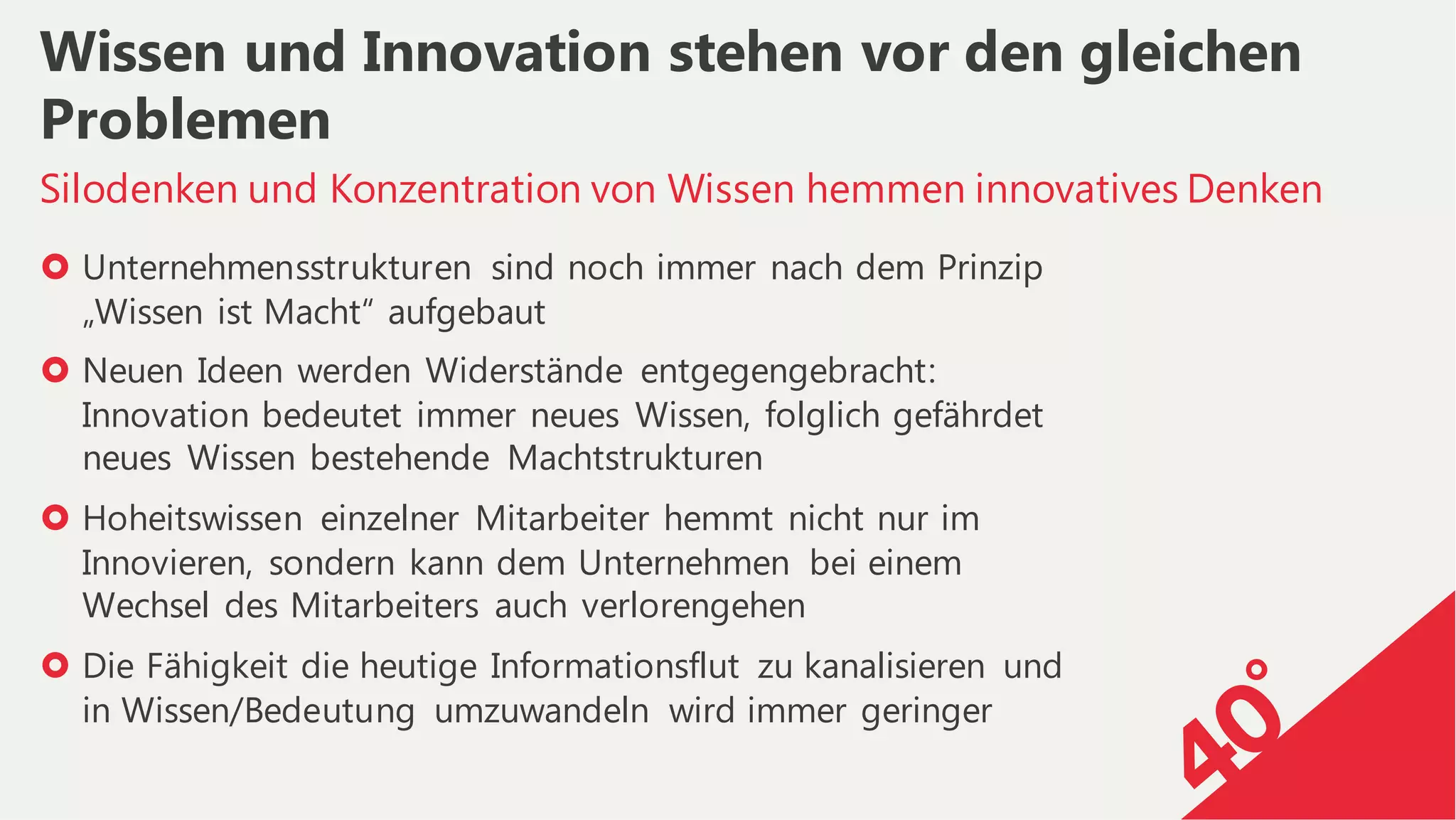 › Unternehmensstrukturen sind noch immer nach dem Prinzip
„Wissen ist Macht“ aufgebaut
› Neuen Ideen werden Widerstände entgegengebracht:
Innovation bedeutet immer neues Wissen, folglich gefährdet
neues Wissen bestehende Machtstrukturen
› Hoheitswissen einzelner Mitarbeiter hemmt nicht nur im
Innovieren, sondern kann dem Unternehmen bei einem
Wechsel des Mitarbeiters auch verlorengehen
› Die Fähigkeit die heutige Informationsflut zu kanalisieren und
in Wissen/Bedeutung umzuwandeln wird immer geringer
Silodenken und Konzentration von Wissen hemmen innovatives Denken
Wissen und Innovation stehen vor den gleichen
Problemen
 