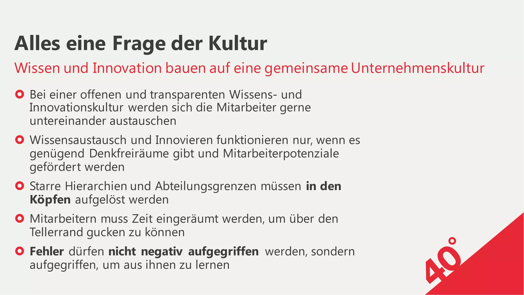› Bei einer offenen und transparenten Wissens- und
Innovationskultur werden sich die Mitarbeiter gerne
untereinander austauschen
› Wissensaustausch und Innovieren funktionieren nur, wenn es
genügend Denkfreiräume gibt und Mitarbeiterpotenziale
gefördert werden
› Starre Hierarchien und Abteilungsgrenzen müssen in den
Köpfen aufgelöst werden
› Mitarbeitern muss Zeit eingeräumt werden, um über den
Tellerrand gucken zu können
› Fehler dürfen nicht negativ aufgegriffen werden, sondern
aufgegriffen, um aus ihnen zu lernen
Wissen und Innovation bauen auf eine gemeinsame Unternehmenskultur
Alles eine Frage der Kultur
 