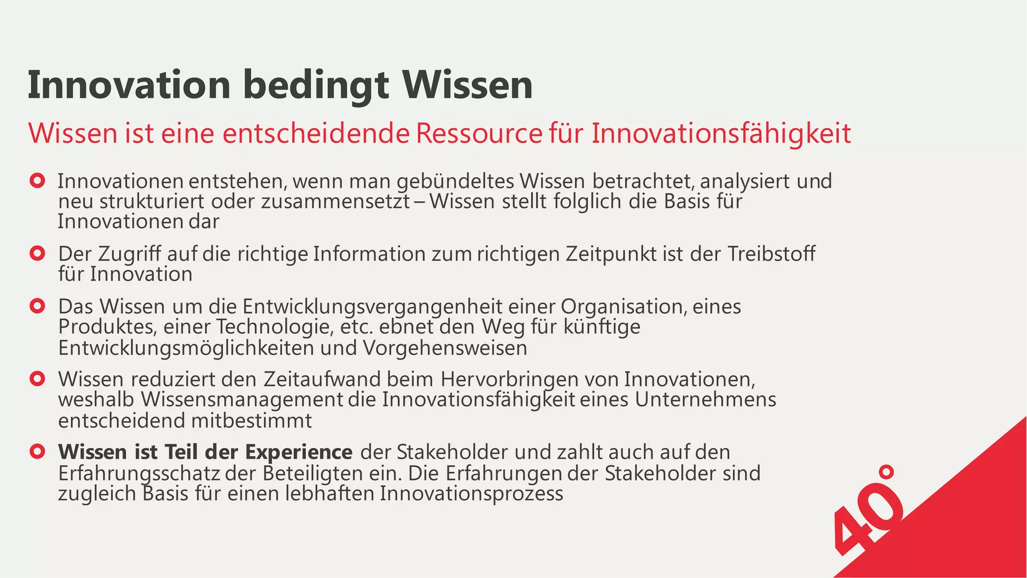 › Innovationen entstehen, wenn man gebündeltes Wissen betrachtet, analysiert und
neu strukturiert oder zusammensetzt – Wissen stellt folglich die Basis für
Innovationen dar
› Der Zugriff auf die richtige Information zum richtigen Zeitpunkt ist der Treibstoff
für Innovation
› Das Wissen um die Entwicklungsvergangenheit einer Organisation, eines
Produktes, einer Technologie, etc. ebnet den Weg für künftige
Entwicklungsmöglichkeiten und Vorgehensweisen
› Wissen reduziert den Zeitaufwand beim Hervorbringen von Innovationen,
weshalb Wissensmanagement die Innovationsfähigkeit eines Unternehmens
entscheidend mitbestimmt
› Wissen ist Teil der Experience der Stakeholder und zahlt auch auf den
Erfahrungsschatz der Beteiligten ein. Die Erfahrungen der Stakeholder sind
zugleich Basis für einen lebhaften Innovationsprozess
Wissen ist eine entscheidende Ressource für Innovationsfähigkeit
Innovation bedingt Wissen
 