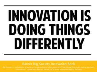 Innovation is
      doing things
       differently
                      Barnet Big Society Innovation Bank
Big Society - individuals, groups and organisations taking control of the things that really matter to them.
               Innovation - something new to Barnet, or at least a new method of delivery
 