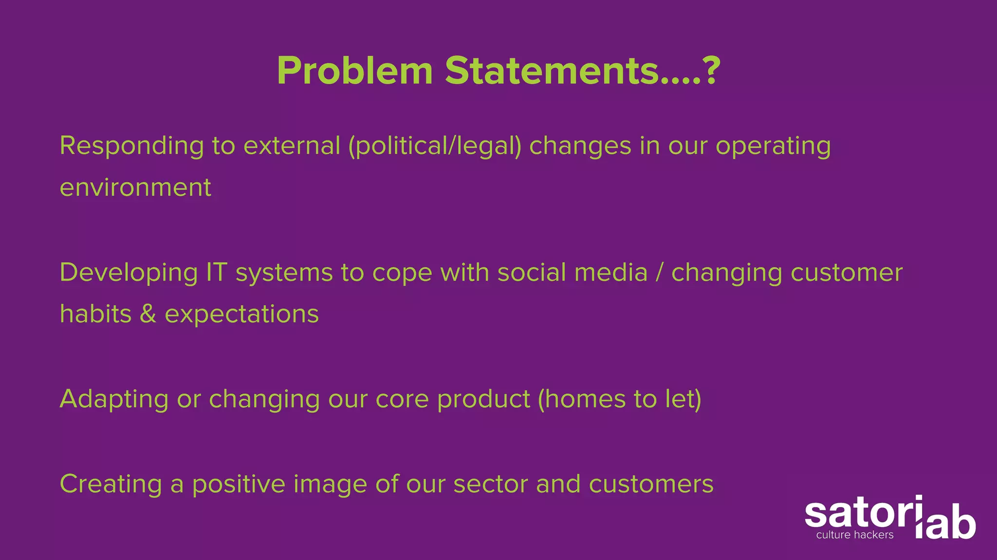 Problem Statements….? 
Responding to external (political/legal) changes in our operating 
environment 
Developing IT systems to cope with social media / changing customer 
habits & expectations 
Adapting or changing our core product (homes to let) 
Creating a positive image of our sector and customers 
 