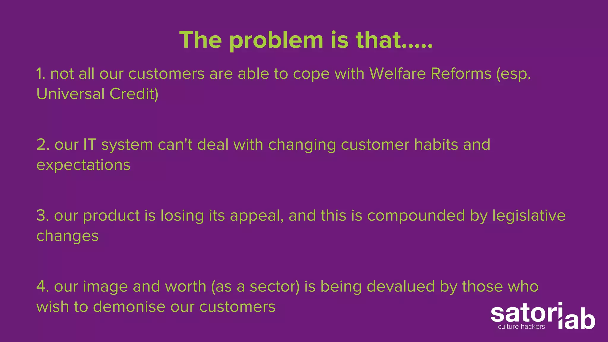 The problem is that….. 
1. not all our customers are able to cope with Welfare Reforms (esp. 
Universal Credit) 
2. our IT system can't deal with changing customer habits and 
expectations 
3. our product is losing its appeal, and this is compounded by legislative 
changes 
4. our image and worth (as a sector) is being devalued by those who 
wish to demonise our customers 
 