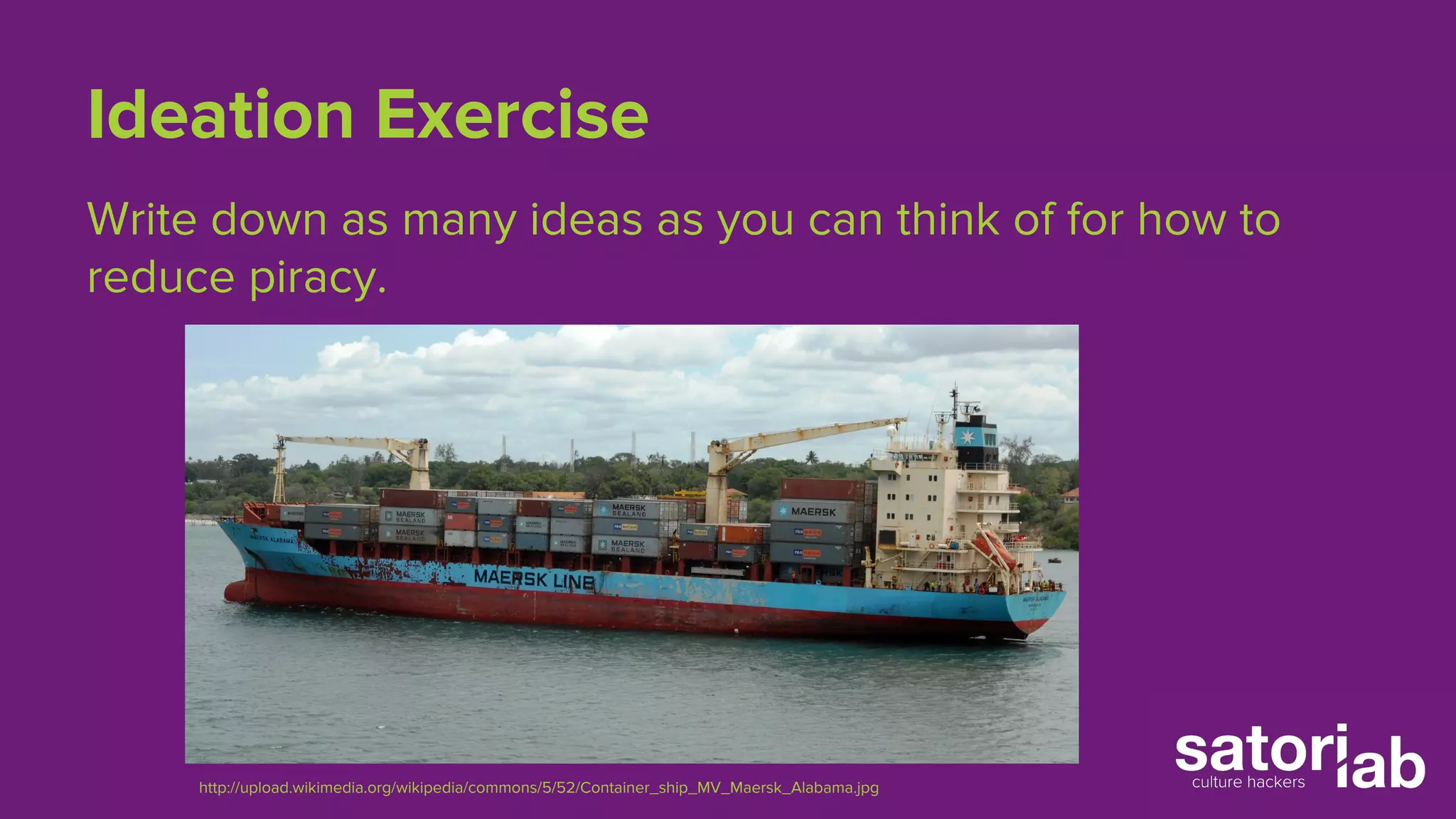 Ideation Exercise 
Write down as many ideas as you can think of for how to 
reduce piracy. 
http://upload.wikimedia.org/wikipedia/commons/5/52/Container_ship_MV_Maersk_Alabama.jpg 
 