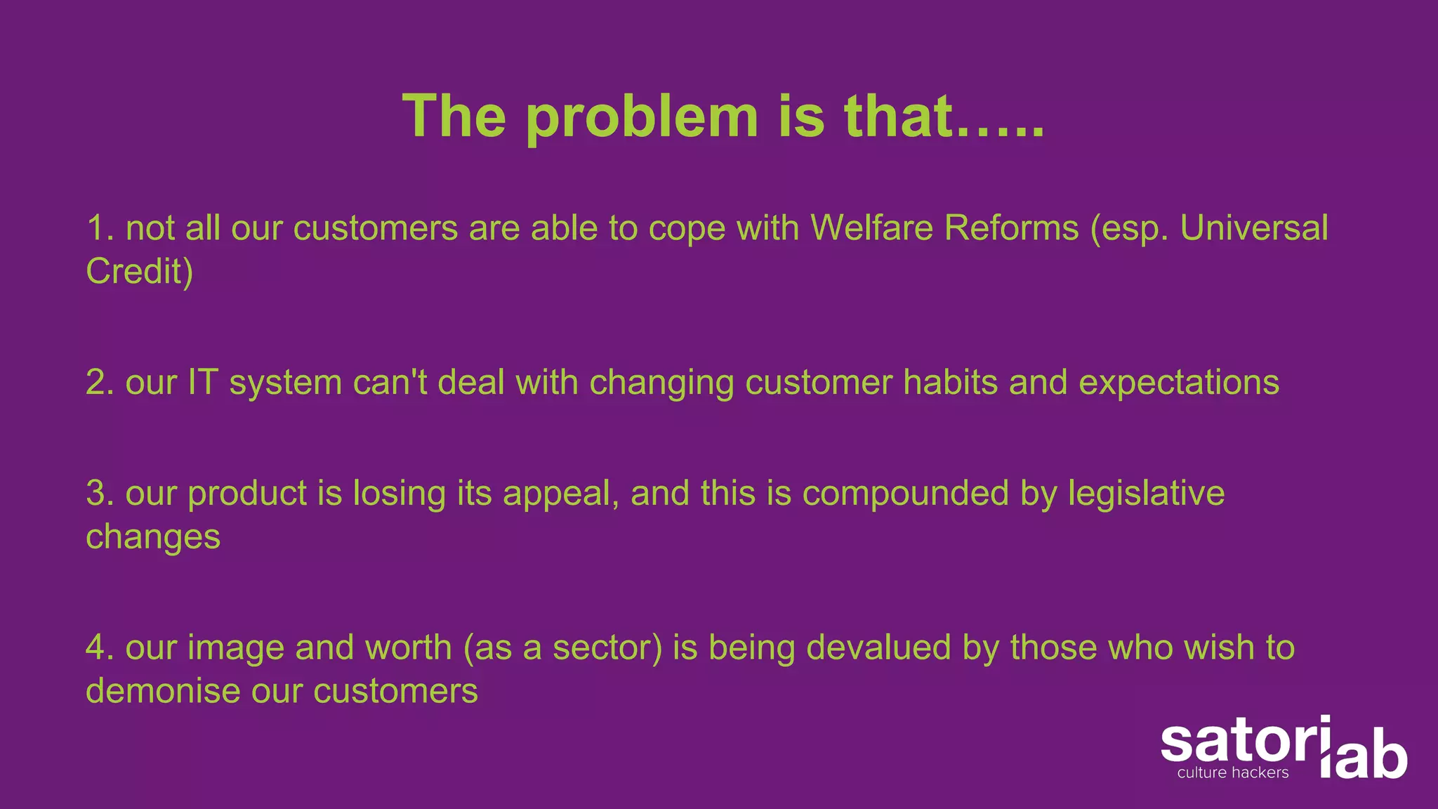 The problem is that….. 
1. not all our customers are able to cope with Welfare Reforms (esp. Universal 
Credit) 
2. our IT system can't deal with changing customer habits and expectations 
3. our product is losing its appeal, and this is compounded by legislative 
changes 
4. our image and worth (as a sector) is being devalued by those who wish to 
demonise our customers 
 