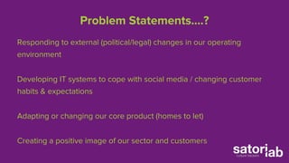 Problem Statements….? 
Responding to external (political/legal) changes in our operating 
environment 
Developing IT systems to cope with social media / changing customer 
habits & expectations 
Adapting or changing our core product (homes to let) 
Creating a positive image of our sector and customers 
 