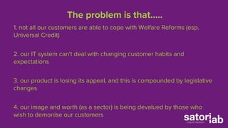 The problem is that….. 
1. not all our customers are able to cope with Welfare Reforms (esp. 
Universal Credit) 
2. our IT system can't deal with changing customer habits and 
expectations 
3. our product is losing its appeal, and this is compounded by legislative 
changes 
4. our image and worth (as a sector) is being devalued by those who 
wish to demonise our customers 
 