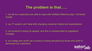 The problem is that….. 
1. not all our customers are able to cope with Welfare Reforms (esp. Universal 
Credit) 
2. our IT system can't deal with changing customer habits and expectations 
3. our product is losing its appeal, and this is compounded by legislative 
changes 
4. our image and worth (as a sector) is being devalued by those who wish to 
demonise our customers 
 