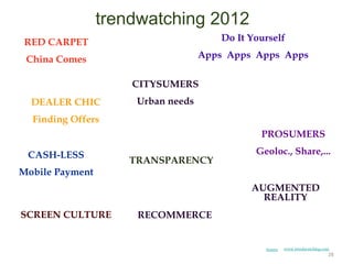 trendwatching 2012
 RED CARPET                            Do It Yourself

 China Comes                       Apps Apps Apps Apps

                     CITYSUMERS
  DEALER CHIC        Urban needs
  Finding Offers
                                               PROSUMERS

 CASH-LESS                                    Geoloc., Share,...
                    TRANSPARENCY
Mobile Payment
                                             AUGMENTED
                                               REALITY
SCREEN CULTURE       RECOMMERCE


                                                Source   www.trendwatching.com
                                                                             28
 