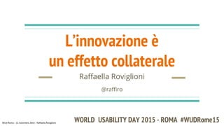 L’innovazione è
un effetto collaterale
Raffaella Roviglioni
@raffiro
WORLD USABILITY DAY 2015 - ROMA #WUDRome15
 