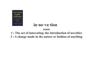 in·no·va·tion
noun
1 : The act of innovating; the introduction of novelties
2 : A change made in the nature or fashion of anything
 