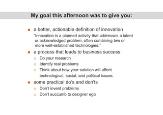 a better, actionable definition of innovation
“Innovation is a planned activity that addresses a latent
or acknowledged problem, often combining two or
more well-established technologies.”
a process that leads to business success
Do your research
Identify real problems
Think about how your solution will affect
technological, social, and political issues
some practical do’s and don’ts
Don’t invent problems
Don’t succumb to designer ego
My goal this afternoon was to give you:
 
