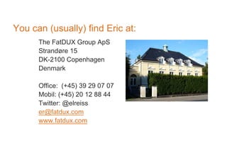 You can (usually) find Eric at:
The FatDUX Group ApS
Strandøre 15
DK-2100 Copenhagen
Denmark
Office: (+45) 39 29 07 07
Mobil: (+45) 20 12 88 44
Twitter: @elreiss
er@fatdux.com
www.fatdux.com
 